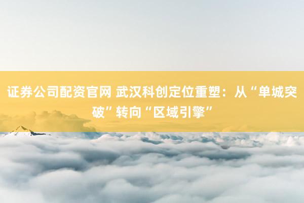 证券公司配资官网 武汉科创定位重塑：从“单城突破”转向“区域引擎”