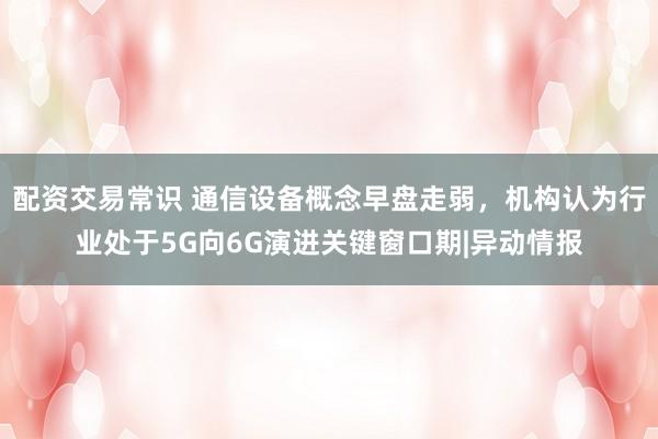 配资交易常识 通信设备概念早盘走弱，机构认为行业处于5G向6G演进关键窗口期|异动情报