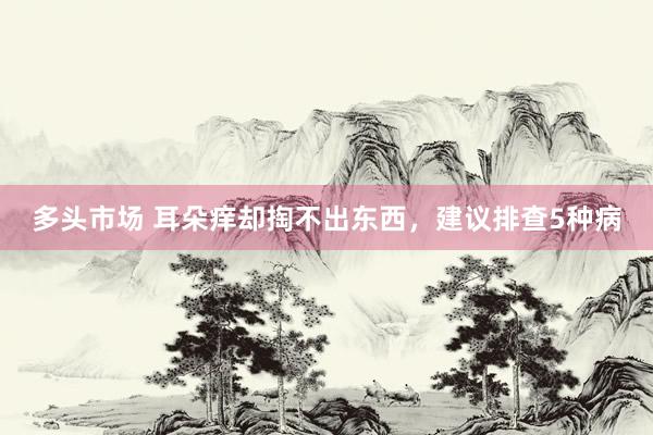 多头市场 耳朵痒却掏不出东西，建议排查5种病