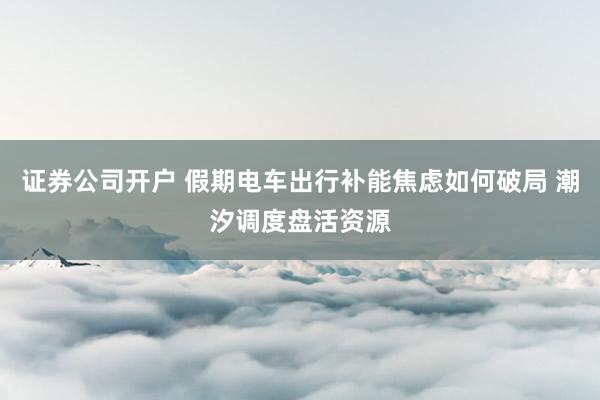 证券公司开户 假期电车出行补能焦虑如何破局 潮汐调度盘活资源