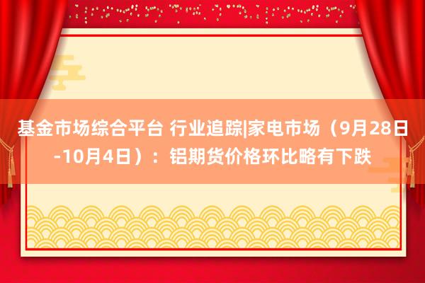 基金市场综合平台 行业追踪|家电市场（9月28日-10月4日）：铝期货价格环比略有下跌