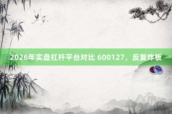 2026年实盘杠杆平台对比 600127，反复炸板