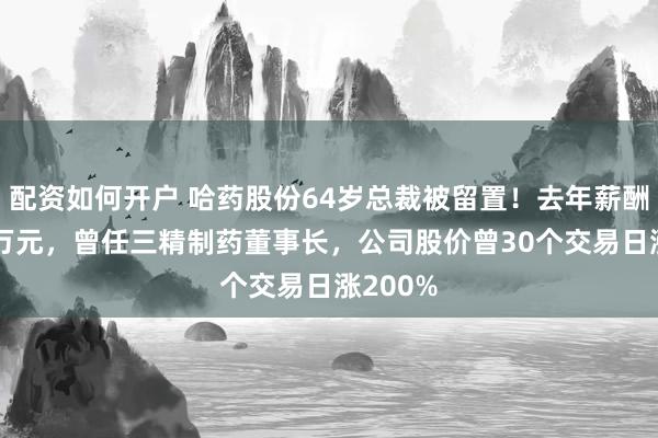 配资如何开户 哈药股份64岁总裁被留置！去年薪酬超296万元，曾任三精制药董事长，公司股价曾30个交易日涨200%