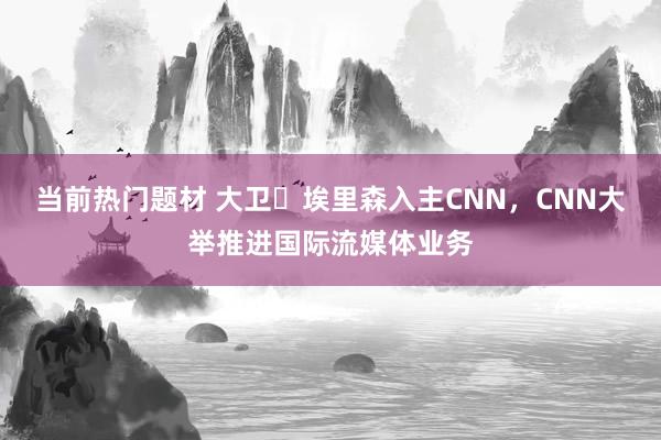 当前热门题材 大卫・埃里森入主CNN，CNN大举推进国际流媒体业务