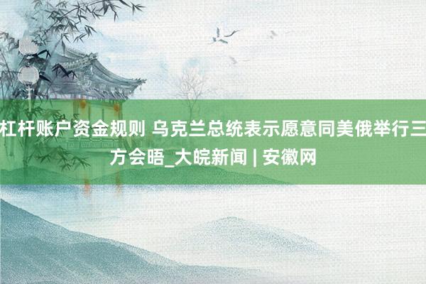 杠杆账户资金规则 乌克兰总统表示愿意同美俄举行三方会晤_大皖新闻 | 安徽网