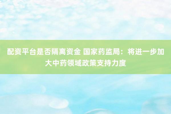 配资平台是否隔离资金 国家药监局：将进一步加大中药领域政策支持力度
