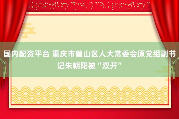 国内配资平台 重庆市璧山区人大常委会原党组副书记朱朝阳被“双开”