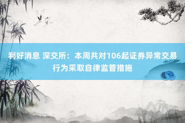 利好消息 深交所：本周共对106起证券异常交易行为采取自律监管措施