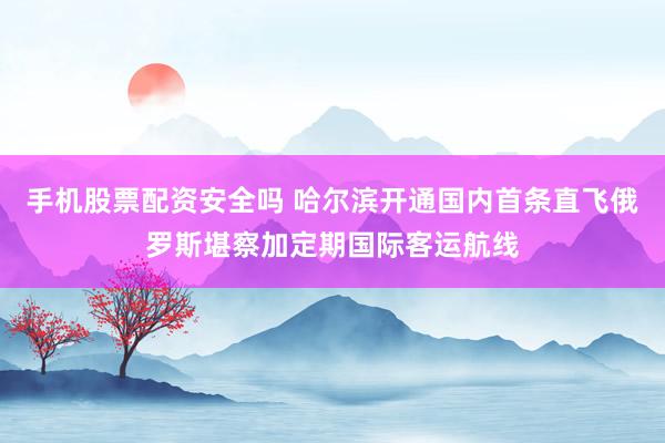 手机股票配资安全吗 哈尔滨开通国内首条直飞俄罗斯堪察加定期国际客运航线