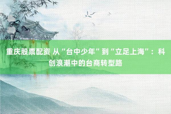 重庆股票配资 从“台中少年”到“立足上海”：科创浪潮中的台商转型路