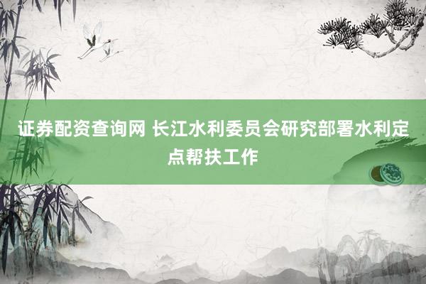 证券配资查询网 长江水利委员会研究部署水利定点帮扶工作