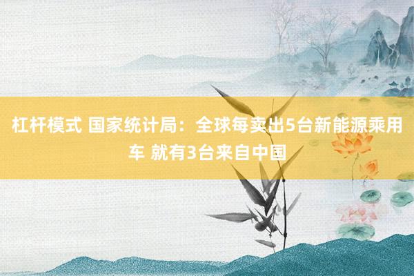 杠杆模式 国家统计局：全球每卖出5台新能源乘用车 就有3台来自中国