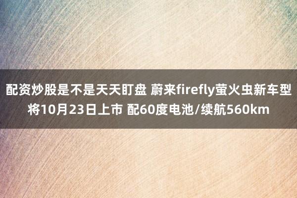 配资炒股是不是天天盯盘 蔚来firefly萤火虫新车型将10月23日上市 配60度电池/续航560km