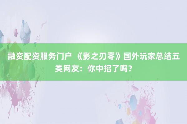 融资配资服务门户 《影之刃零》国外玩家总结五类网友：你中招了吗？