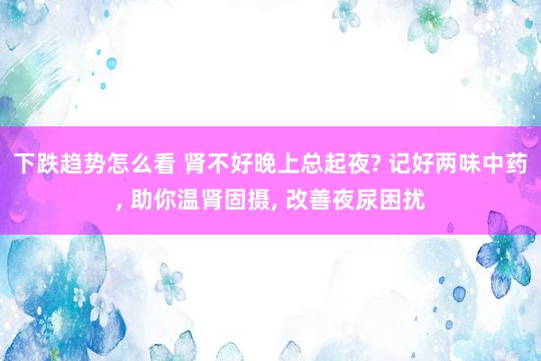 下跌趋势怎么看 肾不好晚上总起夜? 记好两味中药, 助你温肾固摄, 改善夜尿困扰