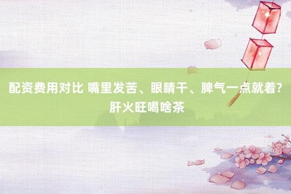 配资费用对比 嘴里发苦、眼睛干、脾气一点就着? 肝火旺喝啥茶